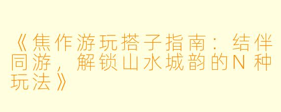 《焦作游玩搭子指南：结伴同游，解锁山水城韵的N种玩法》
