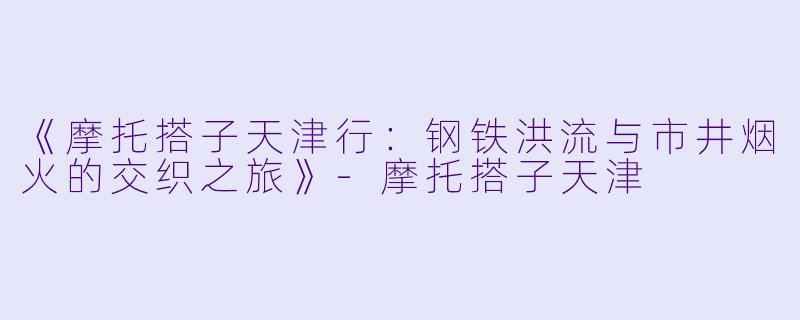 《摩托搭子天津行：钢铁洪流与市井烟火的交织之旅》-摩托搭子天津