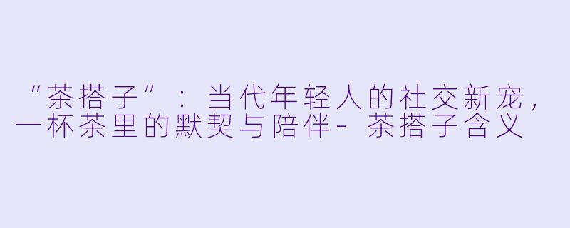 “茶搭子”：当代年轻人的社交新宠，一杯茶里的默契与陪伴-茶搭子含义