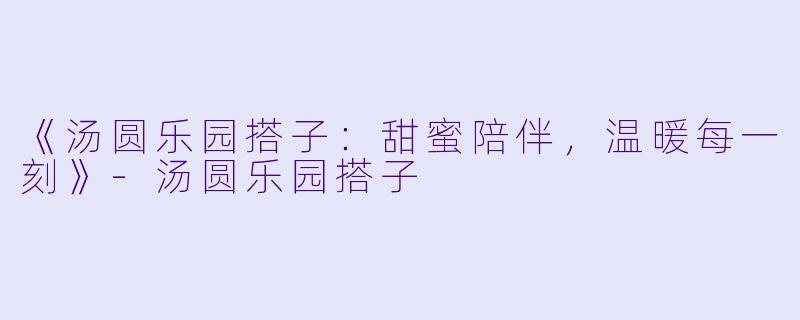 《汤圆乐园搭子：甜蜜陪伴，温暖每一刻》-汤圆乐园搭子