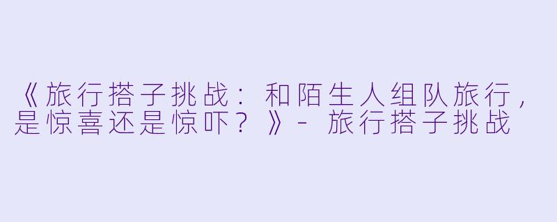 《旅行搭子挑战：和陌生人组队旅行，是惊喜还是惊吓？》-旅行搭子挑战