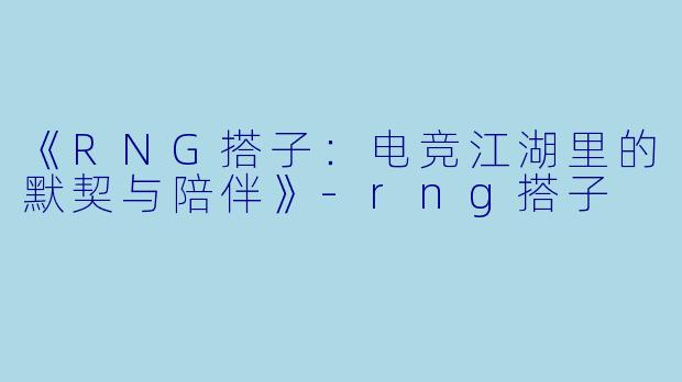 《RNG搭子：电竞江湖里的默契与陪伴》-rng搭子