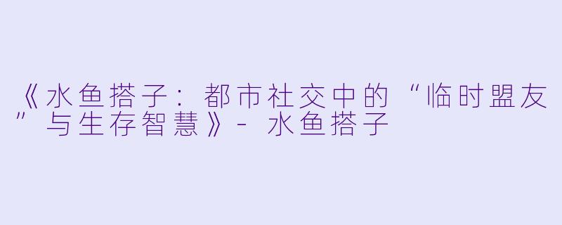 《水鱼搭子：都市社交中的“临时盟友”与生存智慧》-水鱼搭子