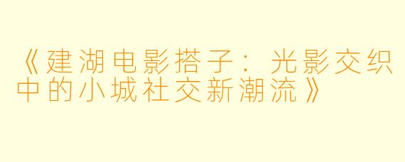 《建湖电影搭子：光影交织中的小城社交新潮流》