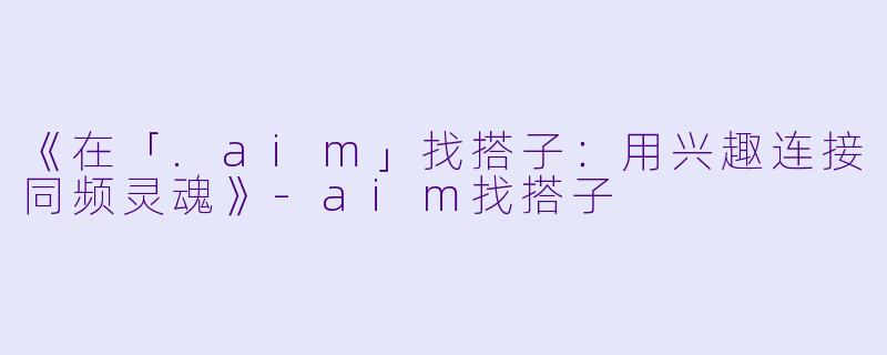 《在「.aim」找搭子：用兴趣连接同频灵魂》-aim找搭子