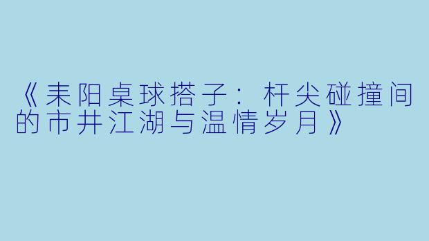 《耒阳桌球搭子：杆尖碰撞间的市井江湖与温情岁月》