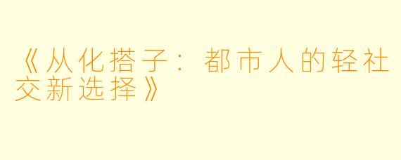《从化搭子:都市人的轻社交新选择》