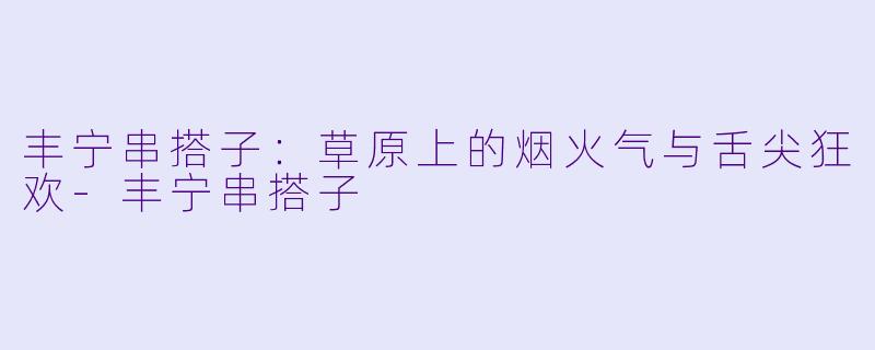 丰宁串搭子：草原上的烟火气与舌尖狂欢-丰宁串搭子