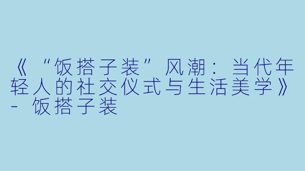 《“饭搭子装”风潮：当代年轻人的社交仪式与生活美学》-饭搭子装