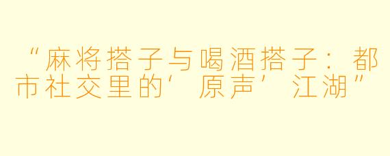 “麻将搭子与喝酒搭子：都市社交里的‘原声’江湖”