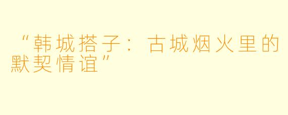 “韩城搭子：古城烟火里的默契情谊”