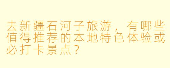 去新疆石河子旅游，有哪些值得推荐的本地特色体验或必打卡景点？