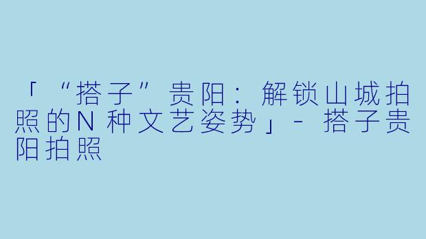 「“搭子”贵阳：解锁山城拍照的N种文艺姿势」-搭子贵阳拍照