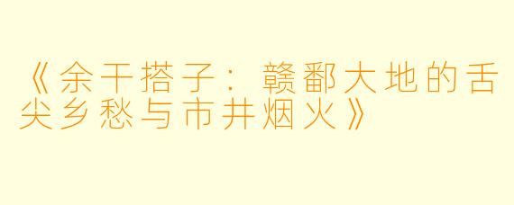 《余干搭子：赣鄱大地的舌尖乡愁与市井烟火》