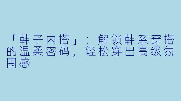 「韩子内搭」:解锁韩系穿搭的温柔密码,轻松穿出高级氛围感