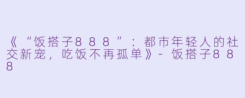 《“饭搭子888”：都市年轻人的社交新宠，吃饭不再孤单》-饭搭子888