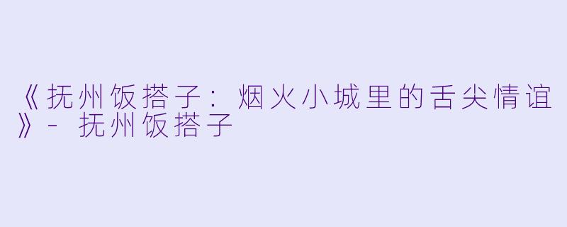 《抚州饭搭子：烟火小城里的舌尖情谊》-抚州饭搭子