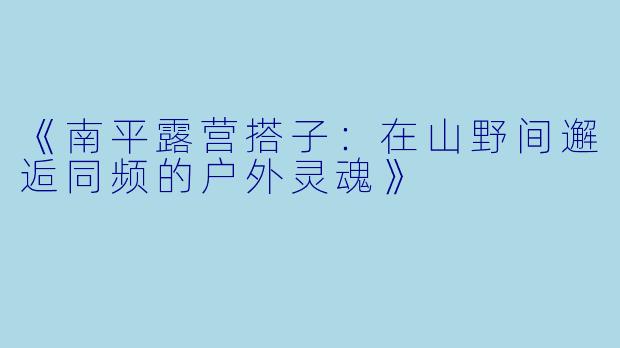 《南平露营搭子：在山野间邂逅同频的户外灵魂》
