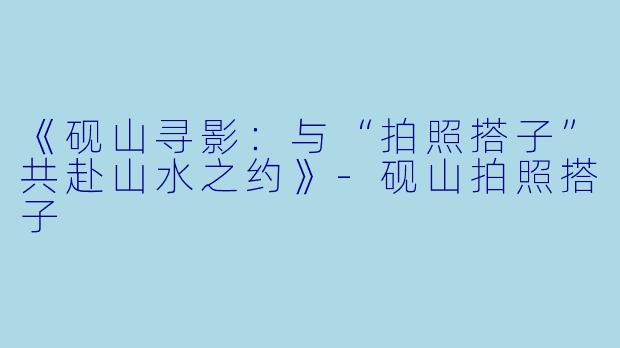 《砚山寻影：与“拍照搭子”共赴山水之约》-砚山拍照搭子