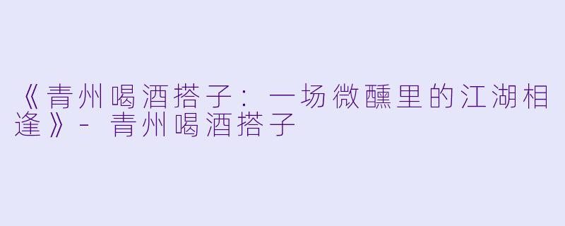 《青州喝酒搭子：一场微醺里的江湖相逢》-青州喝酒搭子