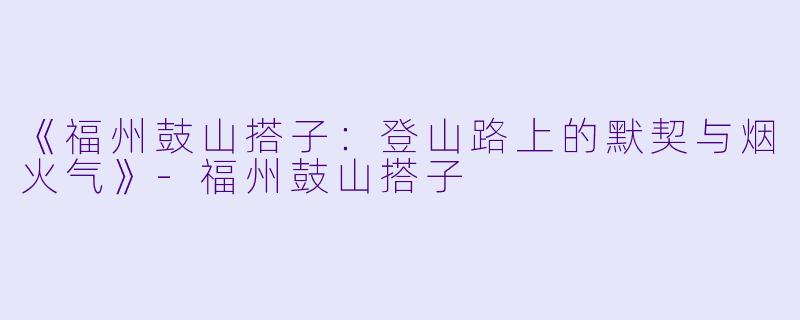 《福州鼓山搭子：登山路上的默契与烟火气》-福州鼓山搭子