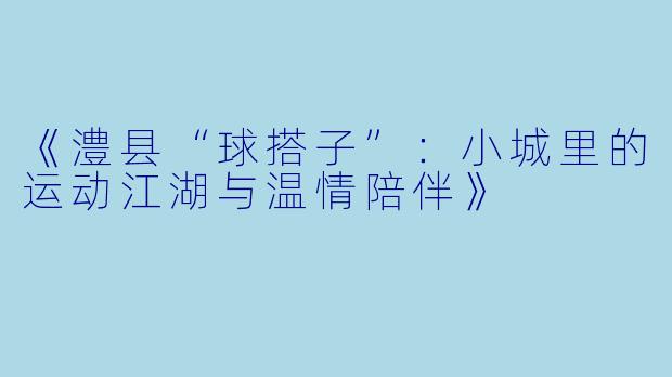 《澧县“球搭子”：小城里的运动江湖与温情陪伴》
