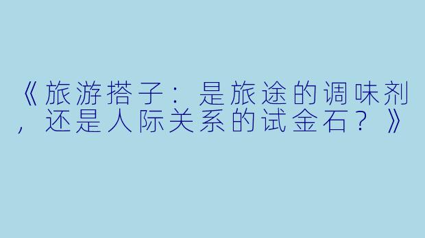 《旅游搭子：是旅途的调味剂，还是人际关系的试金石？》