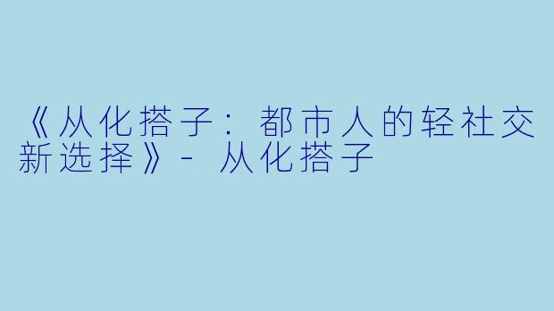 《从化搭子：都市人的轻社交新选择》-从化搭子
