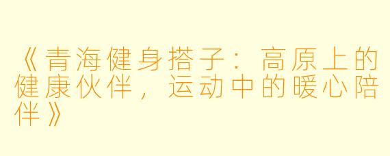 《青海健身搭子：高原上的健康伙伴，运动中的暖心陪伴》