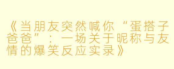 《当朋友突然喊你“蛋搭子爸爸”：一场关于昵称与友情的爆笑反应实录》