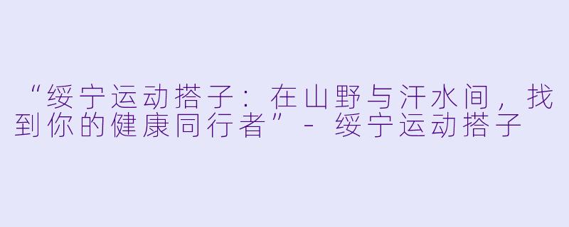 “绥宁运动搭子：在山野与汗水间，找到你的健康同行者”-绥宁运动搭子