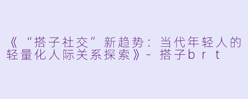 《“搭子社交”新趋势：当代年轻人的轻量化人际关系探索》-搭子brt