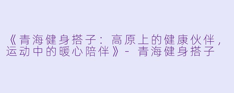 《青海健身搭子：高原上的健康伙伴，运动中的暖心陪伴》-青海健身搭子