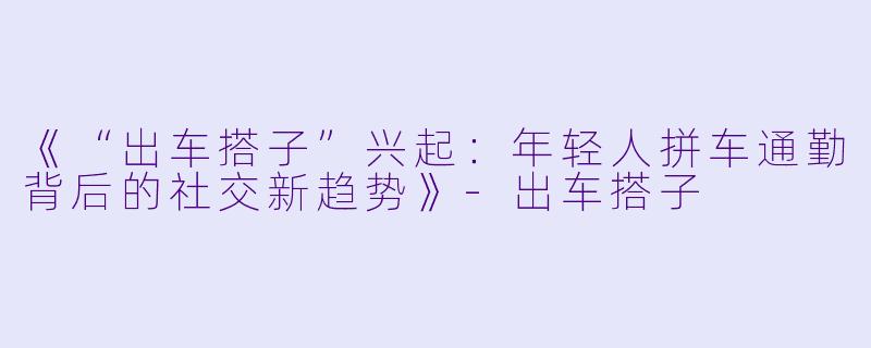 《“出车搭子”兴起：年轻人拼车通勤背后的社交新趋势》-出车搭子