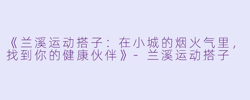 《兰溪运动搭子：在小城的烟火气里，找到你的健康伙伴》-兰溪运动搭子