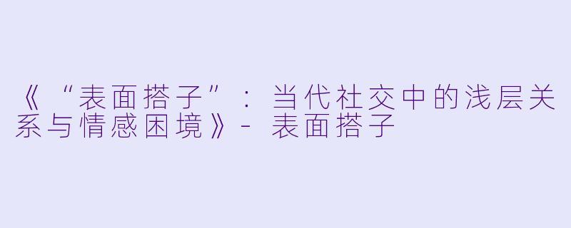 《“表面搭子”：当代社交中的浅层关系与情感困境》-表面搭子