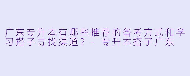 广东专升本有哪些推荐的备考方式和学习搭子寻找渠道？-专升本搭子广东