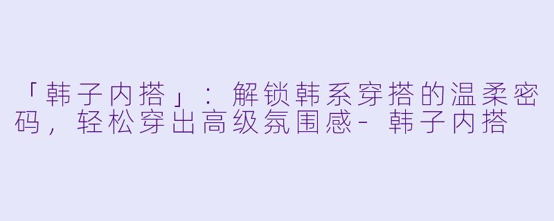「韩子内搭」：解锁韩系穿搭的温柔密码，轻松穿出高级氛围感-韩子内搭