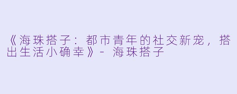 《海珠搭子：都市青年的社交新宠，搭出生活小确幸》-海珠搭子