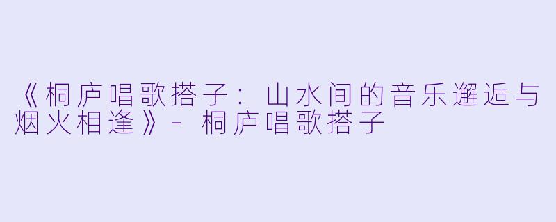 《桐庐唱歌搭子：山水间的音乐邂逅与烟火相逢》-桐庐唱歌搭子