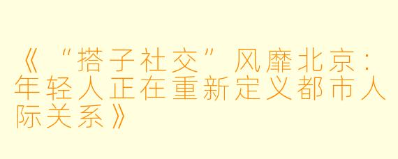《“搭子社交”风靡北京：年轻人正在重新定义都市人际关系》
