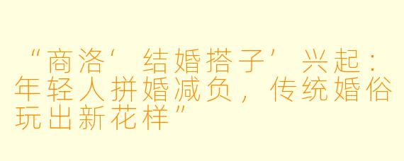 “商洛‘结婚搭子’兴起：年轻人拼婚减负，传统婚俗玩出新花样”