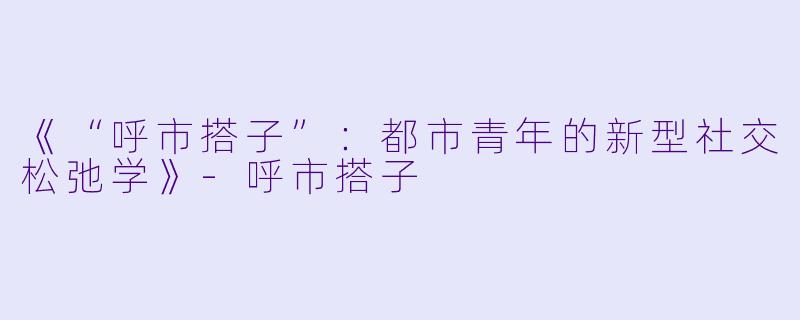 《“呼市搭子”：都市青年的新型社交松弛学》-呼市搭子
