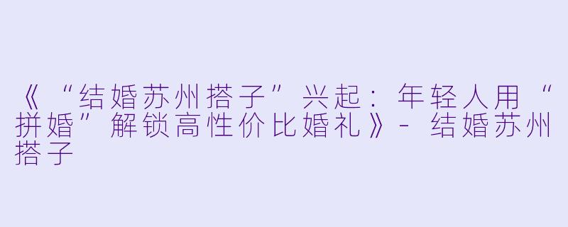 《“结婚苏州搭子”兴起：年轻人用“拼婚”解锁高性价比婚礼》-结婚苏州搭子