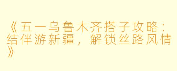 《五一乌鲁木齐搭子攻略:结伴游新疆,解锁丝路风情》