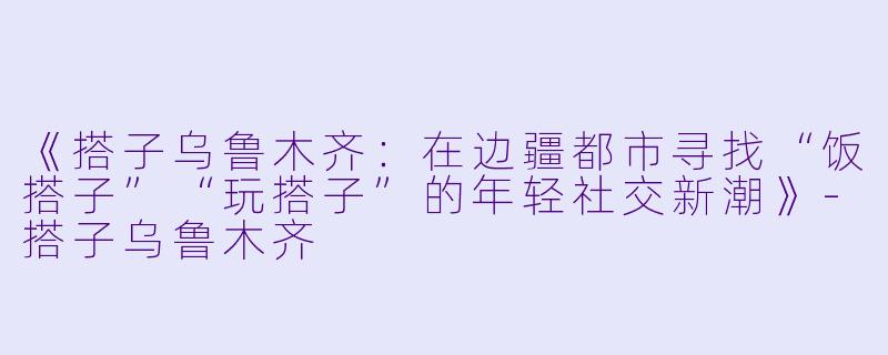 《搭子乌鲁木齐：在边疆都市寻找“饭搭子”“玩搭子”的年轻社交新潮》-搭子乌鲁木齐