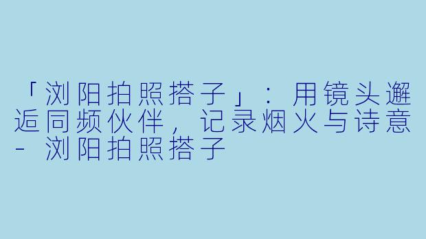 「浏阳拍照搭子」：用镜头邂逅同频伙伴，记录烟火与诗意-浏阳拍照搭子
