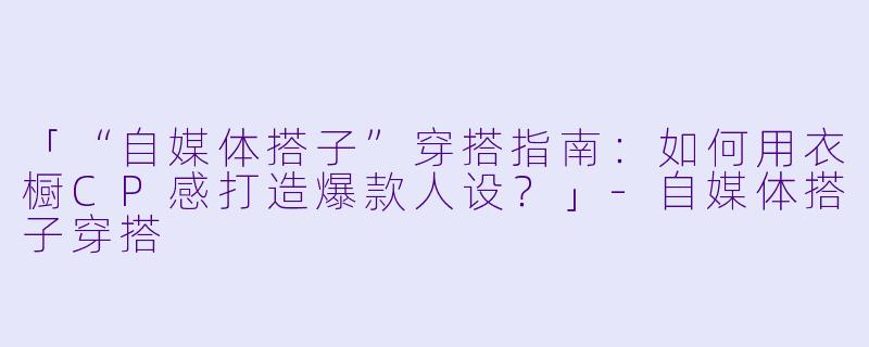 「“自媒体搭子”穿搭指南：如何用衣橱CP感打造爆款人设？」-自媒体搭子穿搭