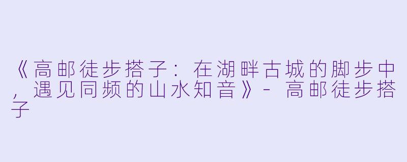 《高邮徒步搭子:在湖畔古城的脚步中,遇见同频的山水知音》