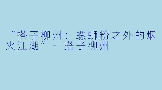 “搭子柳州：螺蛳粉之外的烟火江湖”-搭子柳州